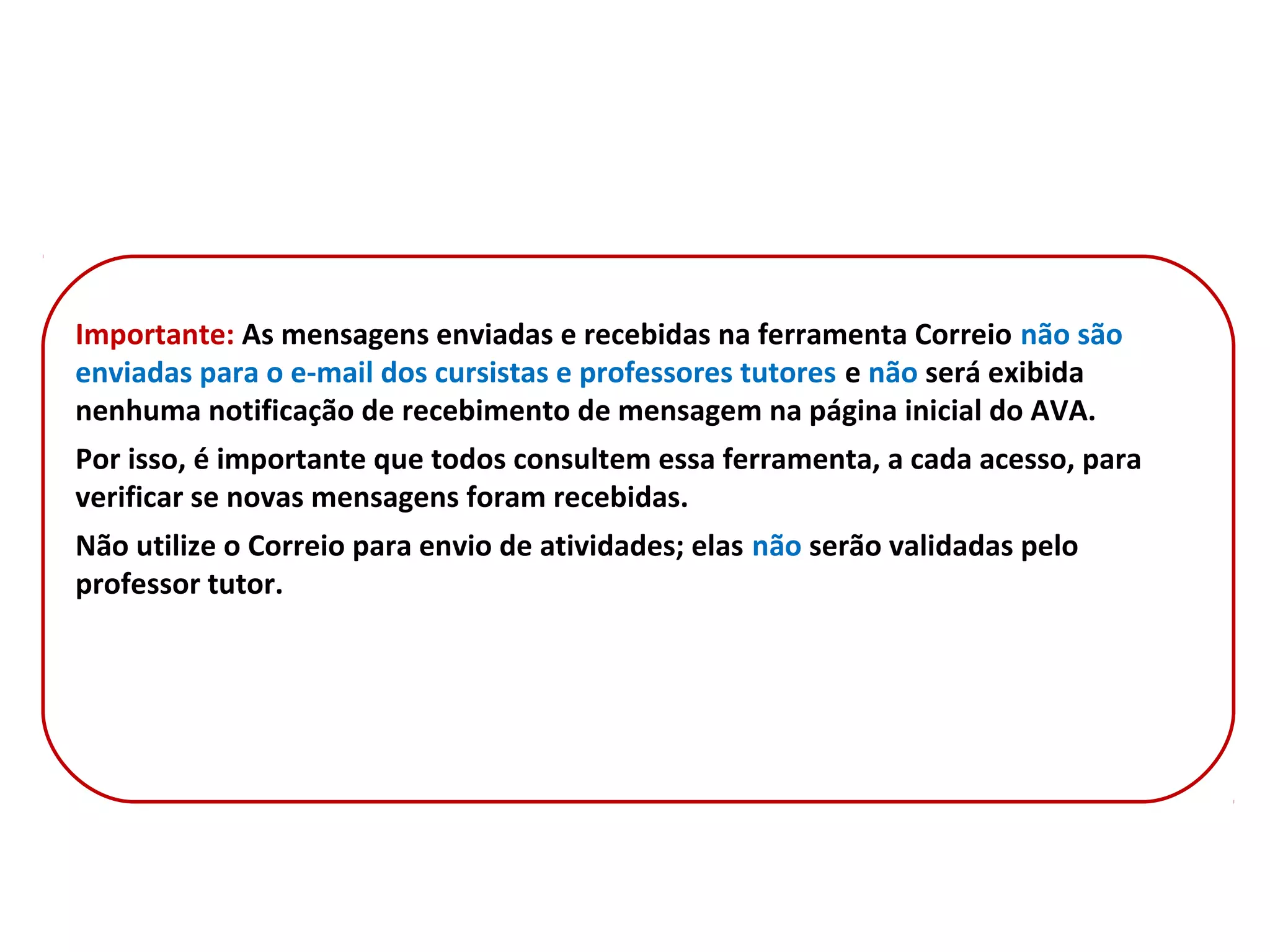 Importante: As mensagens enviadas e recebidas na ferramenta Correio não são
enviadas para o e-mail dos cursistas e professores tutores e não será exibida
nenhuma notificação de recebimento de mensagem na página inicial do AVA.
Por isso, é importante que todos consultem essa ferramenta, a cada acesso, para
verificar se novas mensagens foram recebidas.
Não utilize o Correio para envio de atividades; elas não serão validadas pelo
professor tutor.
 