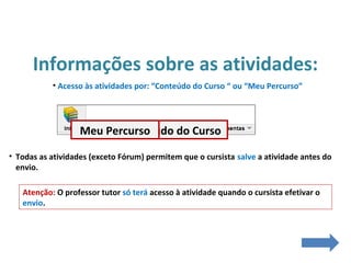 Informações sobre as atividades:
• Acesso às atividades por: “Conteúdo do Curso “ ou “Meu Percurso”
• Todas as atividades (exceto Fórum) permitem que o cursista salve a atividade antes do
envio.
Atenção: O professor tutor só terá acesso à atividade quando o cursista efetivar o
envio.
Conteúdo do CursoMeu Percurso
 