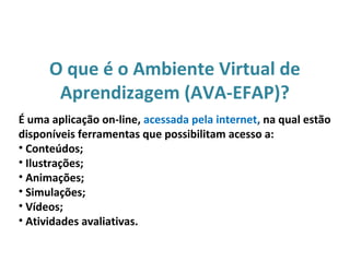 O que é o Ambiente Virtual de
Aprendizagem (AVA-EFAP)?
É uma aplicação on-line, acessada pela internet, na qual estão
disponíveis ferramentas que possibilitam acesso a:
• Conteúdos;
• Ilustrações;
• Animações;
• Simulações;
• Vídeos;
• Atividades avaliativas.
 