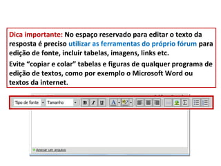 Dica importante: No espaço reservado para editar o texto da
resposta é preciso utilizar as ferramentas do próprio fórum para
edição de fonte, incluir tabelas, imagens, links etc.
Evite “copiar e colar” tabelas e figuras de qualquer programa de
edição de textos, como por exemplo o Microsoft Word ou
textos da internet.
 