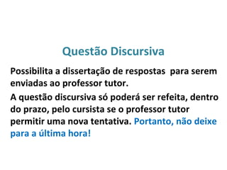 Questão Discursiva
Possibilita a dissertação de respostas para serem
enviadas ao professor tutor.
A questão discursiva só poderá ser refeita, dentro
do prazo, pelo cursista se o professor tutor
permitir uma nova tentativa. Portanto, não deixe
para a última hora!
 