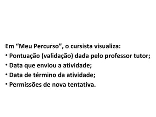 Em “Meu Percurso”, o cursista visualiza:
• Pontuação (validação) dada pelo professor tutor;
• Data que enviou a atividade;
• Data de término da atividade;
• Permissões de nova tentativa.
 