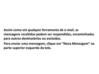 Assim como em qualquer ferramenta de e-mail, as
mensagens recebidas podem ser respondidas, encaminhadas
para outros destinatários ou excluídas.
Para enviar uma mensagem, clique em “Nova Mensagem” na
parte superior esquerda da tela.
 