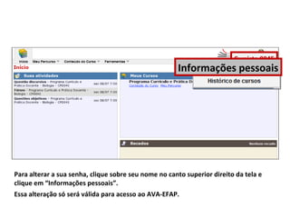 Para alterar a sua senha, clique sobre seu nome no canto superior direito da tela e
clique em “Informações pessoais”.
Essa alteração só será válida para acesso ao AVA-EFAP.
Cursista 0045
Informações pessoais
 