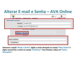 Alterar E-mail e Senha – AVA Online
Selecione a opção “Mude a Senha”, digite a senha desejada no campo “Nova Senha” e
digite novamente a senha no campo “Confirmar”. Para finalizar, clique em “Salvar
Alterações”.
Mude a Senha
 