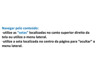 Navegar pelo conteúdo:
-utilize as “setas” localizadas no canto superior direito da
tela ou utilize o menu lateral.
-utilize a seta localizada no centro da página para “ocultar” o
menu lateral.
 