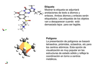 Etiqueta Mostrar la etiqueta se adjuntará anotaciones de texto a átomos y enlaces. Ambos átomos y enlaces serán etiquetados. Las etiquetas de los objetos van a desaparecer cuando  está demasiado lejos  para ser legible. Polígono La presentación de polígonos se basará tetraedros, pirámides, octaedros, etc para los centros atómicos. Esta opción de visualización es muy popular en las estructuras de estado sólido y refleja la coordinación en torno a centros metálicos. 