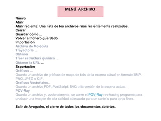 MENÚ  ARCHIVO  Nuevo Abrir Abrir reciente: Una lista de los archivos más recientemente realizados. Cerrar Guardar como ... Volver al fichero guardado Importación Archivo de Molécula  Trayectoria ... Obtener Traer estructura química ... Obtener la URL  ... Exportación Gráficos ... Guarda un archivo de gráficos de mapa de bits de la escena actual en formato BMP, PNG, JPEG o GIF. Graficos Vectoriales.. Guarda un archivo PDF, PostScript, SVG o la versión de la escena actual. POV-Ray Guarda un archivo y, opcionalmente, se corre el  POV-Ray  ray-tracing programa para producir una imagen de alta calidad adecuada para un cartel o para otros fines. Salir de Avogadro, el cierre de todos los documentos abiertos. 