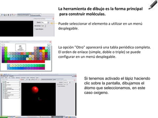 La herramienta de dibujo es la forma principal para construir moléculas. Puede seleccionar el elemento a utilizar en un menú desplegable.  La opción "Otro" aparecerá una tabla periódica completa. El orden de enlace (simple, doble o triple) se puede configurar en un menú desplegable. Si tenemos activado el lápiz haciendo clic sobre la pantalla, dibujamos el átomo que seleccionamos, en este caso oxigeno. 