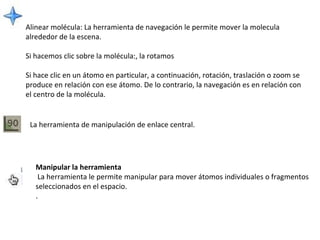 Alinear molécula:  La herramienta de navegación le permite mover la molecula alrededor de la escena. Si hacemos clic sobre la molécula:, la rotamos  Si hace clic en un átomo en particular, a continuación, rotación, traslación o zoom se produce en relación con ese átomo. De lo contrario, la navegación es en relación con el centro de la molécula.   La herramienta de manipulación de enlace central. Manipular la herramienta   La herramienta le permite manipular para mover átomos individuales o fragmentos seleccionados en el espacio.   . 
