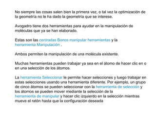 No siempre las cosas salen bien la primera vez, o tal vez la optimización de la geometría no le ha dado la geometría que se interese.  Avogadro tiene dos herramientas para ayudar en la manipulación de moléculas que ya se han elaborado.  Estas son las  centradas Bonos manipular herramientas  y la  herramienta Manipulación  .  Ambos permiten la manipulación de una molécula existente. Muchas herramientas pueden trabajar ya sea en el átomo de hacer clic en o en una selección de los átomos.  La  herramienta Seleccionar  le permite hacer selecciones y luego trabajar en estas selecciones usando una herramienta diferente. Por ejemplo, un grupo de cinco átomos se pueden seleccionar con la  herramienta de selección  y los átomos se pueden mover mediante la selección de la  herramienta de manipular  y hacer clic izquierdo en la selección mientras mueve el ratón hasta que la configuración deseada 