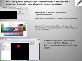 Para la configuración de la aplicación se accederá desde el menú principal a
preferencias de pantalla y se desplegarán las opciones para dibujar :

La herramienta de dibujo es la forma principal
para construir moléculas.
Puede seleccionar el elemento a utilizar en un menú desplegable.

La opción "Otro" aparecerá una tabla periódica completa.
El orden de enlace (simple, doble o triple) se puede configurar en
un menú desplegable.

Si tenemos activado el lápiz haciendo
clic sobre la pantalla, dibujamos el
átomo que seleccionamos, en este caso
oxigeno.

 
