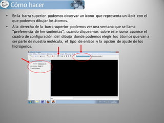 •
•

En la barra superior podemos observar un icono que representa un lápiz con el
que podemos dibujar los átomos.
A la derecha de la barra superior podemos ver una ventana que se llama
“preferencia de herramientas”, cuando cliqueamos sobre este icono aparece el
cuadro de configuración del dibujo donde podemos elegir los átomos que van a
ser parte de nuestra molécula, el tipo de enlace y la opción de ajuste de los
hidrógenos.

 