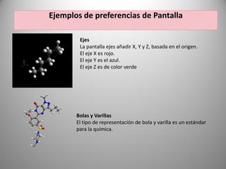 Ejemplos de preferencias de Pantalla
Ejes
La pantalla ejes añadir X, Y y Z, basada en el origen.
El eje X es rojo.
El eje Y es el azul.
El eje Z es de color verde

Bolas y Varillas
El tipo de representación de bola y varilla es un estándar
para la química.

 