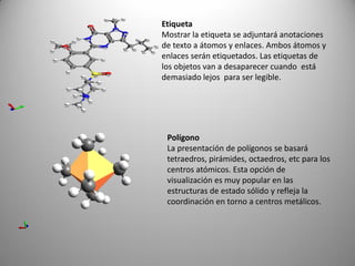 Etiqueta
Mostrar la etiqueta se adjuntará anotaciones
de texto a átomos y enlaces. Ambos átomos y
enlaces serán etiquetados. Las etiquetas de
los objetos van a desaparecer cuando está
demasiado lejos para ser legible.

Polígono
La presentación de polígonos se basará
tetraedros, pirámides, octaedros, etc para los
centros atómicos. Esta opción de
visualización es muy popular en las
estructuras de estado sólido y refleja la
coordinación en torno a centros metálicos.

 