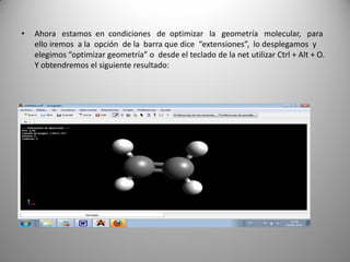 •

Ahora estamos en condiciones de optimizar la geometría molecular, para
ello iremos a la opción de la barra que dice “extensiones”, lo desplegamos y
elegimos “optimizar geometría” o desde el teclado de la net utilizar Ctrl + Alt + O.
Y obtendremos el siguiente resultado:

 