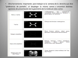 • Otra herramienta importante para trabajar es la ventana de la derecha que dice
“preferencia de pantalla”, al desplegar la misma vamos a encontrar distintas
opciones de presentación de la geometría de la molécula tales como:

 