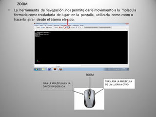 ZOOM
•

La herramienta de navegación nos permite darle movimiento a la molécula
formada como trasladarla de lugar en la pantalla, utilizarla como zoom o
hacerla girar desde el átomo elegido.

ZOOM
GIRA LA MOLÉCULA EN LA
DIRECCION DESEADA

TRASLADA LA MOLÉCULA
DE UN LUGAR A OTRO

 