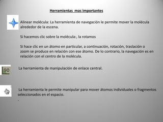 Herramientas mas importantes
Alinear molécula: La herramienta de navegación le permite mover la molécula
alrededor de la escena.
Si hacemos clic sobre la molécula:, la rotamos
Si hace clic en un átomo en particular, a continuación, rotación, traslación o
zoom se produce en relación con ese átomo. De lo contrario, la navegación es en
relación con el centro de la molécula.
La herramienta de manipulación de enlace central.

La herramienta le permite manipular para mover átomos individuales o fragmentos
seleccionados en el espacio.
.

 