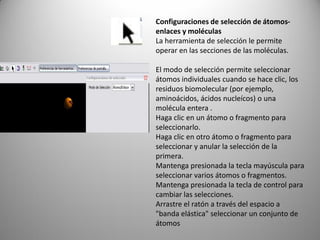 Configuraciones de selección de átomosenlaces y moléculas
La herramienta de selección le permite
operar en las secciones de las moléculas.
El modo de selección permite seleccionar
átomos individuales cuando se hace clic, los
residuos biomolecular (por ejemplo,
aminoácidos, ácidos nucleícos) o una
molécula entera .
Haga clic en un átomo o fragmento para
seleccionarlo.
Haga clic en otro átomo o fragmento para
seleccionar y anular la selección de la
primera.
Mantenga presionada la tecla mayúscula para
seleccionar varios átomos o fragmentos.
Mantenga presionada la tecla de control para
cambiar las selecciones.
Arrastre el ratón a través del espacio a
"banda elástica" seleccionar un conjunto de
átomos

 