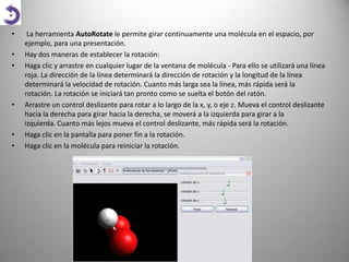 •
•
•

•

•
•

La herramienta AutoRotate le permite girar continuamente una molécula en el espacio, por
ejemplo, para una presentación.
Hay dos maneras de establecer la rotación:
Haga clic y arrastre en cualquier lugar de la ventana de molécula - Para ello se utilizará una línea
roja. La dirección de la línea determinará la dirección de rotación y la longitud de la línea
determinará la velocidad de rotación. Cuanto más larga sea la línea, más rápida será la
rotación. La rotación se iniciará tan pronto como se suelta el botón del ratón.
Arrastre un control deslizante para rotar a lo largo de la x, y, o eje z. Mueva el control deslizante
hacia la derecha para girar hacia la derecha, se moverá a la izquierda para girar a la
izquierda. Cuanto más lejos mueva el control deslizante, más rápida será la rotación.
Haga clic en la pantalla para poner fin a la rotación.
Haga clic en la molécula para reiniciar la rotación.

 
