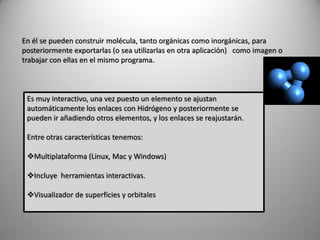 En él se pueden construir molécula, tanto orgánicas como inorgánicas, para
posteriormente exportarlas (o sea utilizarlas en otra aplicación) como imagen o
trabajar con ellas en el mismo programa.

Es muy interactivo, una vez puesto un elemento se ajustan
automáticamente los enlaces con Hidrógeno y posteriormente se
pueden ir añadiendo otros elementos, y los enlaces se reajustarán.
Entre otras características tenemos:

Multiplataforma (Linux, Mac y Windows)
Incluye herramientas interactivas.
Visualizador de superficies y orbitales

 