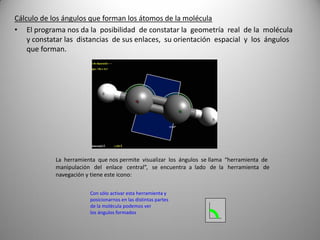 Cálculo de los ángulos que forman los átomos de la molécula
• El programa nos da la posibilidad de constatar la geometría real de la molécula
y constatar las distancias de sus enlaces, su orientación espacial y los ángulos
que forman.

La herramienta que nos permite visualizar los ángulos se llama “herramienta de
manipulación del enlace central”, se encuentra a lado de la herramienta de
navegación y tiene este icono:
Con sólo activar esta herramienta y
posicionarnos en las distintas partes
de la molécula podemos ver
los ángulos formados

 