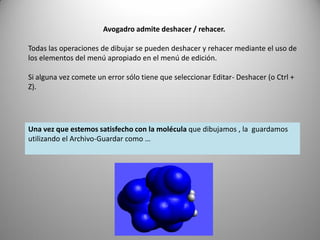 Avogadro admite deshacer / rehacer.

Todas las operaciones de dibujar se pueden deshacer y rehacer mediante el uso de
los elementos del menú apropiado en el menú de edición.
Si alguna vez comete un error sólo tiene que seleccionar Editar- Deshacer (o Ctrl +
Z).

Una vez que estemos satisfecho con la molécula que dibujamos , la guardamos
utilizando el Archivo-Guardar como …

 
