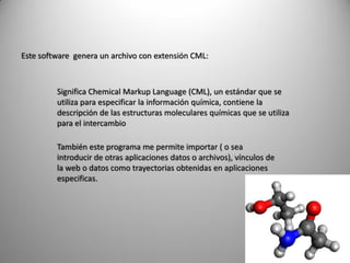 Este software genera un archivo con extensión CML:

Significa Chemical Markup Language (CML), un estándar que se
utiliza para especificar la información química, contiene la
descripción de las estructuras moleculares químicas que se utiliza
para el intercambio
También este programa me permite importar ( o sea
introducir de otras aplicaciones datos o archivos), vínculos de
la web o datos como trayectorias obtenidas en aplicaciones
especificas.

 