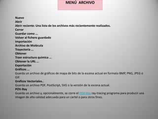 MENÚ ARCHIVO

Nuevo
Abrir
Abrir reciente: Una lista de los archivos más recientemente realizados.
Cerrar
Guardar como ...
Volver al fichero guardado
Importación
Archivo de Molécula
Trayectoria ...
Obtener
Traer estructura química ...
Obtener la URL ...
Exportación
Gráficos ...
Guarda un archivo de gráficos de mapa de bits de la escena actual en formato BMP, PNG, JPEG o
GIF.
Graficos Vectoriales..
Guarda un archivo PDF, PostScript, SVG o la versión de la escena actual.
POV-Ray
Guarda un archivo y, opcionalmente, se corre el POV-Ray ray-tracing programa para producir una
imagen de alta calidad adecuada para un cartel o para otros fines.

 