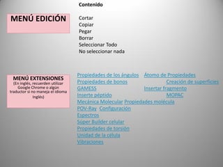 Contenido

MENÚ EDICIÓN

MENÚ EXTENSIONES

(En inglés, recuerden utilizar
Google Chrome o algún
traductor si no maneja el idioma
Inglés)

Cortar
Copiar
Pegar
Borrar
Seleccionar Todo
No seleccionar nada

Propiedades de los ángulos Átomo de Propiedades
Propiedades de bonos
Creación de superficies
GAMESS
Insertar fragmento
Inserte péptido
MOPAC
Mecánica Molecular Propiedades molécula
POV-Ray Configuración
Espectros
Súper Builder celular
Propiedades de torsión
Unidad de la célula
Vibraciones

 
