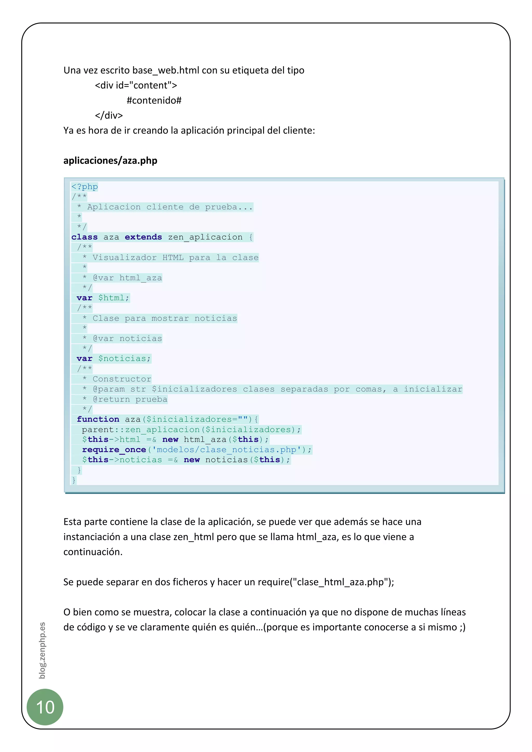 Una vez escrito base_web.html con su etiqueta del tipo
                        <div id="content">
                                #contenido#
                        </div>
                 Ya es hora de ir creando la aplicación principal del cliente:

                 aplicaciones/aza.php

                  <?php
                  /**
                    * Aplicacion cliente de prueba...
                    *
                    */
                  class aza extends zen_aplicacion {
                    /**
                      * Visualizador HTML para la clase
                      *
                      * @var html_aza
                      */
                    var $html;
                    /**
                      * Clase para mostrar noticias
                      *
                      * @var noticias
                      */
                    var $noticias;
                    /**
                      * Constructor
                      * @param str $inicializadores clases separadas por comas, a inicializar
                      * @return prueba
                      */
                    function aza($inicializadores=""){
                      parent::zen_aplicacion($inicializadores);
                      $this->html =& new html_aza($this);
                      require_once('modelos/clase_noticias.php');
                      $this->noticias =& new noticias($this);
                    }
                  }



                 Esta parte contiene la clase de la aplicación, se puede ver que además se hace una
                 instanciación a una clase zen_html pero que se llama html_aza, es lo que viene a
                 continuación.

                 Se puede separar en dos ficheros y hacer un require("clase_html_aza.php");

                 O bien como se muestra, colocar la clase a continuación ya que no dispone de muchas líneas
blog.zenphp.es




                 de código y se ve claramente quién es quién…(porque es importante conocerse a si mismo ;)




10
 