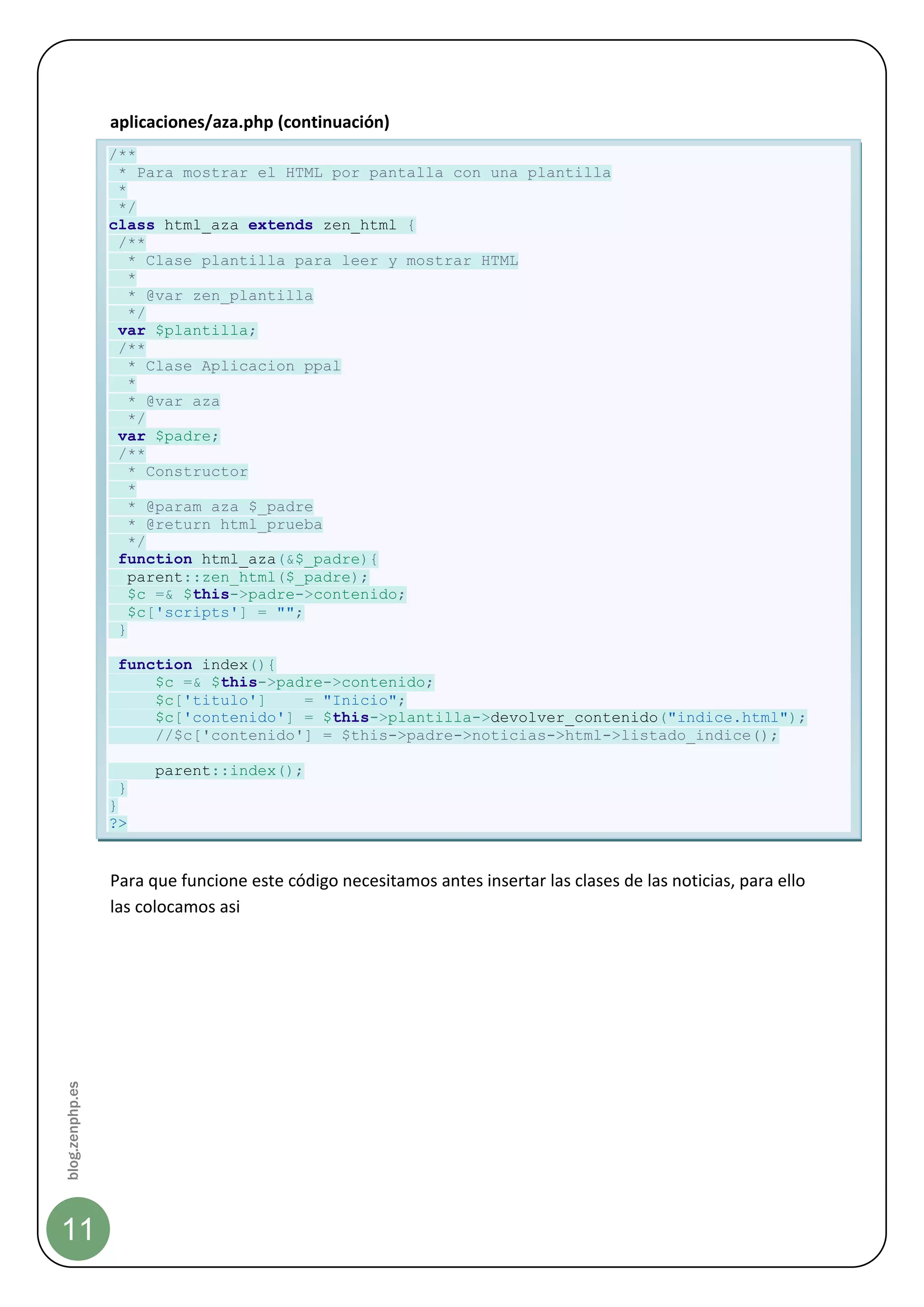 aplicaciones/aza.php (continuación)
                 /**
                  * Para mostrar el HTML por pantalla con una plantilla
                  *
                  */
                 class html_aza extends zen_html {
                  /**
                    * Clase plantilla para leer y mostrar HTML
                    *
                    * @var zen_plantilla
                    */
                  var $plantilla;
                  /**
                    * Clase Aplicacion ppal
                    *
                    * @var aza
                    */
                  var $padre;
                  /**
                    * Constructor
                    *
                    * @param aza $_padre
                    * @return html_prueba
                    */
                  function html_aza(&$_padre){
                    parent::zen_html($_padre);
                    $c =& $this->padre->contenido;
                    $c['scripts'] = "";
                  }

                  function index(){
                      $c =& $this->padre->contenido;
                      $c['titulo']    = "Inicio";
                      $c['contenido'] = $this->plantilla->devolver_contenido("indice.html");
                      //$c['contenido'] = $this->padre->noticias->html->listado_indice();

                       parent::index();
                  }
                 }
                 ?>


                 Para que funcione este código necesitamos antes insertar las clases de las noticias, para ello
                 las colocamos asi
blog.zenphp.es




11
 