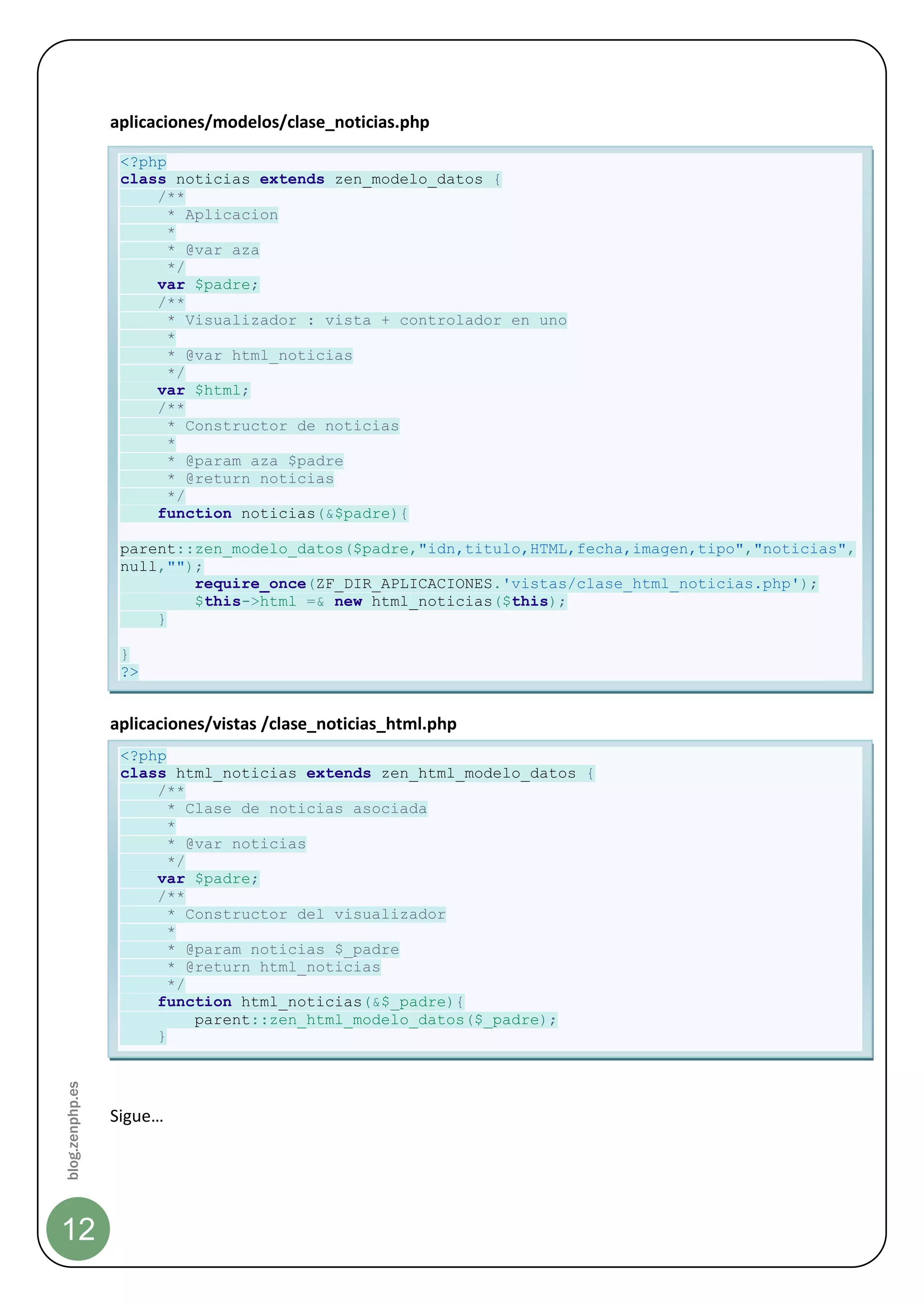 aplicaciones/modelos/clase_noticias.php

                  <?php
                  class noticias extends zen_modelo_datos {
                      /**
                        * Aplicacion
                        *
                        * @var aza
                        */
                      var $padre;
                      /**
                        * Visualizador : vista + controlador en uno
                        *
                        * @var html_noticias
                        */
                      var $html;
                      /**
                        * Constructor de noticias
                        *
                        * @param aza $padre
                        * @return noticias
                        */
                      function noticias(&$padre){

                  parent::zen_modelo_datos($padre,"idn,titulo,HTML,fecha,imagen,tipo","noticias",
                  null,"");
                          require_once(ZF_DIR_APLICACIONES.'vistas/clase_html_noticias.php');
                          $this->html =& new html_noticias($this);
                      }

                  }
                  ?>


                 aplicaciones/vistas /clase_noticias_html.php
                  <?php
                  class html_noticias extends zen_html_modelo_datos {
                      /**
                        * Clase de noticias asociada
                        *
                        * @var noticias
                        */
                      var $padre;
                      /**
                        * Constructor del visualizador
                        *
                        * @param noticias $_padre
                        * @return html_noticias
                        */
                      function html_noticias(&$_padre){
                           parent::zen_html_modelo_datos($_padre);
                      }
blog.zenphp.es




                 Sigue…




12
 