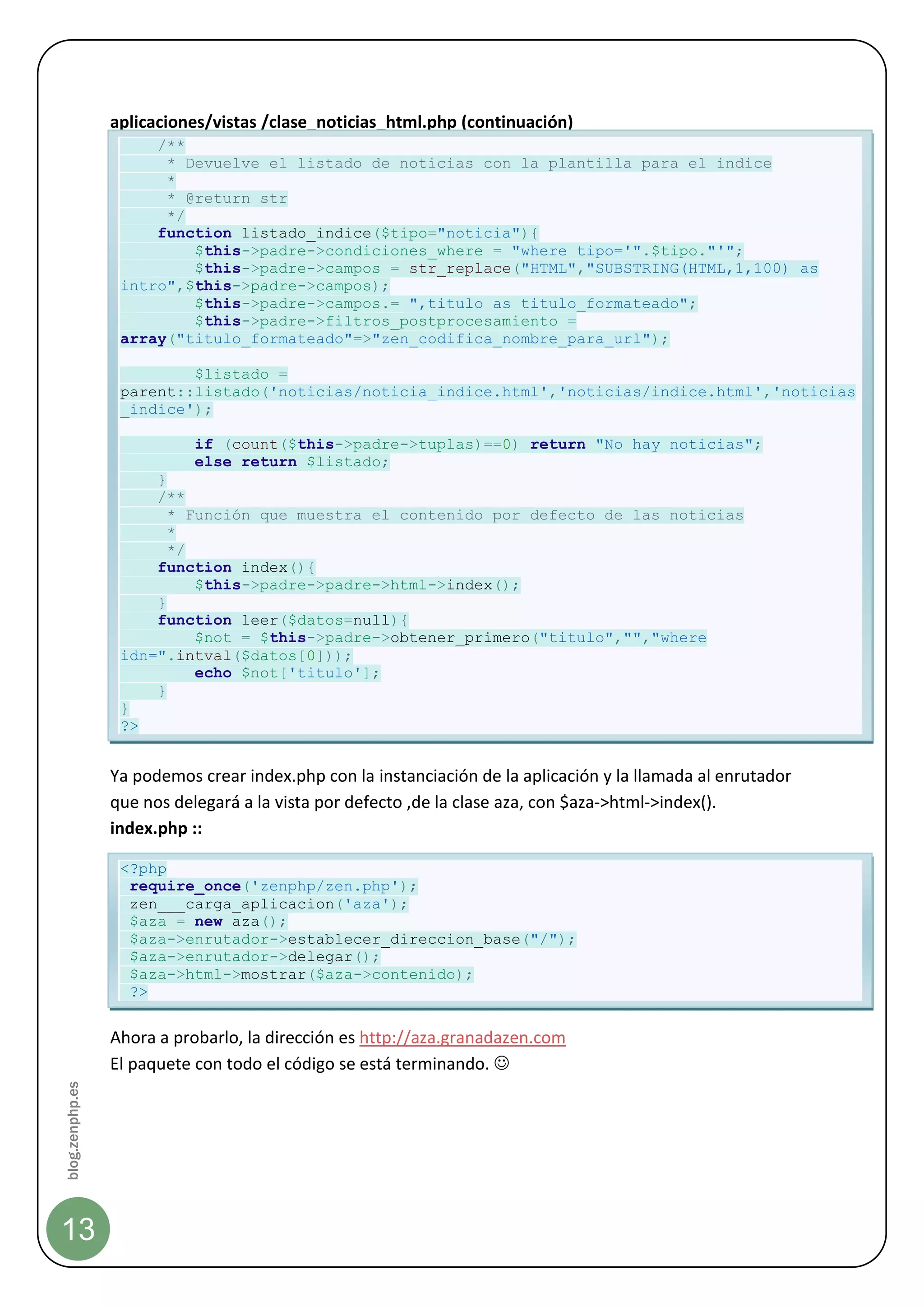 aplicaciones/vistas /clase_noticias_html.php (continuación)
                      /**
                       * Devuelve el listado de noticias con la plantilla para el indice
                       *
                       * @return str
                       */
                      function listado_indice($tipo="noticia"){
                          $this->padre->condiciones_where = "where tipo='".$tipo."'";
                          $this->padre->campos = str_replace("HTML","SUBSTRING(HTML,1,100) as
                  intro",$this->padre->campos);
                          $this->padre->campos.= ",titulo as titulo_formateado";
                          $this->padre->filtros_postprocesamiento =
                  array("titulo_formateado"=>"zen_codifica_nombre_para_url");

                          $listado =
                  parent::listado('noticias/noticia_indice.html','noticias/indice.html','noticias
                  _indice');

                            if (count($this->padre->tuplas)==0) return "No hay noticias";
                            else return $listado;
                      }
                      /**
                        * Función que muestra el contenido por defecto de las noticias
                        *
                        */
                      function index(){
                           $this->padre->padre->html->index();
                      }
                      function leer($datos=null){
                           $not = $this->padre->obtener_primero("titulo","","where
                  idn=".intval($datos[0]));
                           echo $not['titulo'];
                      }
                  }
                  ?>


                 Ya podemos crear index.php con la instanciación de la aplicación y la llamada al enrutador
                 que nos delegará a la vista por defecto ,de la clase aza, con $aza->html->index().
                 index.php ::

                  <?php
                   require_once('zenphp/zen.php');
                   zen___carga_aplicacion('aza');
                   $aza = new aza();
                   $aza->enrutador->establecer_direccion_base("/");
                   $aza->enrutador->delegar();
                   $aza->html->mostrar($aza->contenido);
                   ?>


                 Ahora a probarlo, la dirección es http://aza.granadazen.com
                 El paquete con todo el código se está terminando. 
blog.zenphp.es




13
 