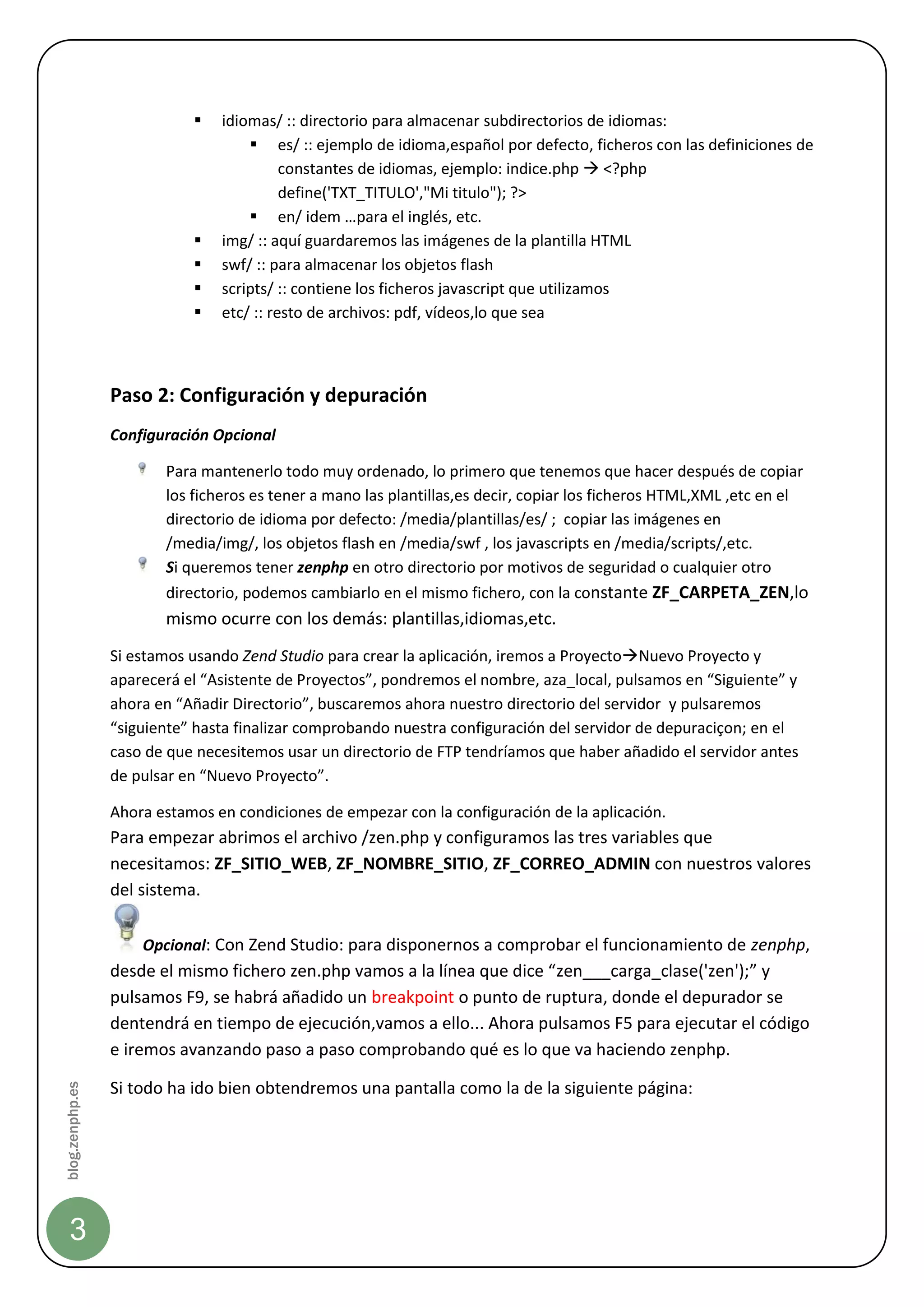    idiomas/ :: directorio para almacenar subdirectorios de idiomas:
                                     es/ :: ejemplo de idioma,español por defecto, ficheros con las definiciones de
                                          constantes de idiomas, ejemplo: indice.php  <?php
                                          define('TXT_TITULO',"Mi titulo"); ?>
                                     en/ idem …para el inglés, etc.
                               img/ :: aquí guardaremos las imágenes de la plantilla HTML
                               swf/ :: para almacenar los objetos flash
                               scripts/ :: contiene los ficheros javascript que utilizamos
                               etc/ :: resto de archivos: pdf, vídeos,lo que sea



                 Paso 2: Configuración y depuración
                 Configuración Opcional

                        Para mantenerlo todo muy ordenado, lo primero que tenemos que hacer después de copiar
                        los ficheros es tener a mano las plantillas,es decir, copiar los ficheros HTML,XML ,etc en el
                        directorio de idioma por defecto: /media/plantillas/es/ ; copiar las imágenes en
                        /media/img/, los objetos flash en /media/swf , los javascripts en /media/scripts/,etc.
                        Si queremos tener zenphp en otro directorio por motivos de seguridad o cualquier otro
                        directorio, podemos cambiarlo en el mismo fichero, con la constante ZF_CARPETA_ZEN,lo
                        mismo ocurre con los demás: plantillas,idiomas,etc.
                 Si estamos usando Zend Studio para crear la aplicación, iremos a ProyectoNuevo Proyecto y
                 aparecerá el “Asistente de Proyectos”, pondremos el nombre, aza_local, pulsamos en “Siguiente” y
                 ahora en “Añadir Directorio”, buscaremos ahora nuestro directorio del servidor y pulsaremos
                 “siguiente” hasta finalizar comprobando nuestra configuración del servidor de depuraciçon; en el
                 caso de que necesitemos usar un directorio de FTP tendríamos que haber añadido el servidor antes
                 de pulsar en “Nuevo Proyecto”.

                 Ahora estamos en condiciones de empezar con la configuración de la aplicación.
                 Para empezar abrimos el archivo /zen.php y configuramos las tres variables que
                 necesitamos: ZF_SITIO_WEB, ZF_NOMBRE_SITIO, ZF_CORREO_ADMIN con nuestros valores
                 del sistema.

                     Opcional: Con Zend Studio: para disponernos a comprobar el funcionamiento de zenphp,
                 desde el mismo fichero zen.php vamos a la línea que dice “zen___carga_clase('zen');” y
                 pulsamos F9, se habrá añadido un breakpoint o punto de ruptura, donde el depurador se
                 dentendrá en tiempo de ejecución,vamos a ello... Ahora pulsamos F5 para ejecutar el código
                 e iremos avanzando paso a paso comprobando qué es lo que va haciendo zenphp.

                 Si todo ha ido bien obtendremos una pantalla como la de la siguiente página:
blog.zenphp.es




    3
 