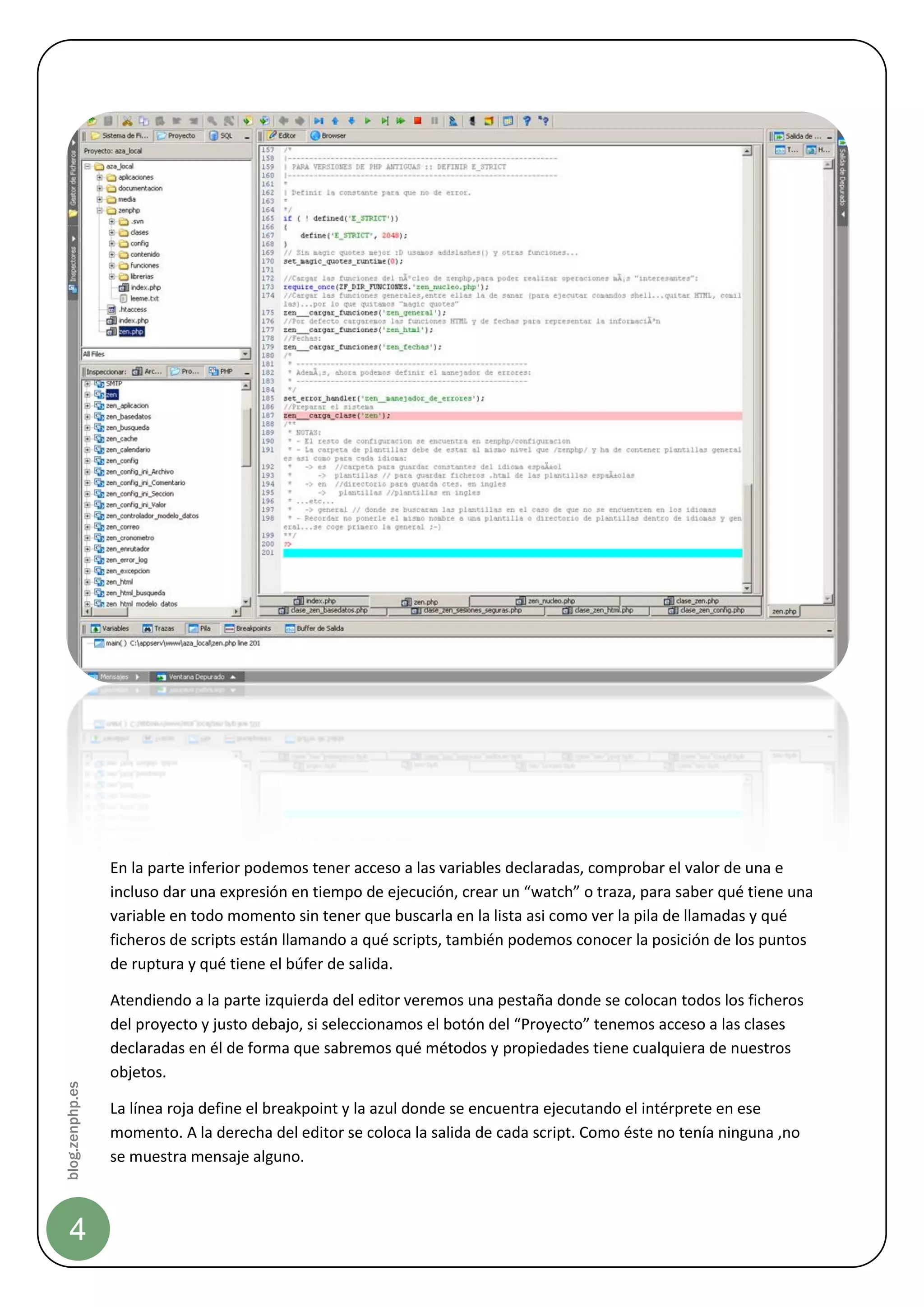 En la parte inferior podemos tener acceso a las variables declaradas, comprobar el valor de una e
                 incluso dar una expresión en tiempo de ejecución, crear un “watch” o traza, para saber qué tiene una
                 variable en todo momento sin tener que buscarla en la lista asi como ver la pila de llamadas y qué
                 ficheros de scripts están llamando a qué scripts, también podemos conocer la posición de los puntos
                 de ruptura y qué tiene el búfer de salida.

                 Atendiendo a la parte izquierda del editor veremos una pestaña donde se colocan todos los ficheros
                 del proyecto y justo debajo, si seleccionamos el botón del “Proyecto” tenemos acceso a las clases
                 declaradas en él de forma que sabremos qué métodos y propiedades tiene cualquiera de nuestros
                 objetos.
blog.zenphp.es




                 La línea roja define el breakpoint y la azul donde se encuentra ejecutando el intérprete en ese
                 momento. A la derecha del editor se coloca la salida de cada script. Como éste no tenía ninguna ,no
                 se muestra mensaje alguno.



    4
 