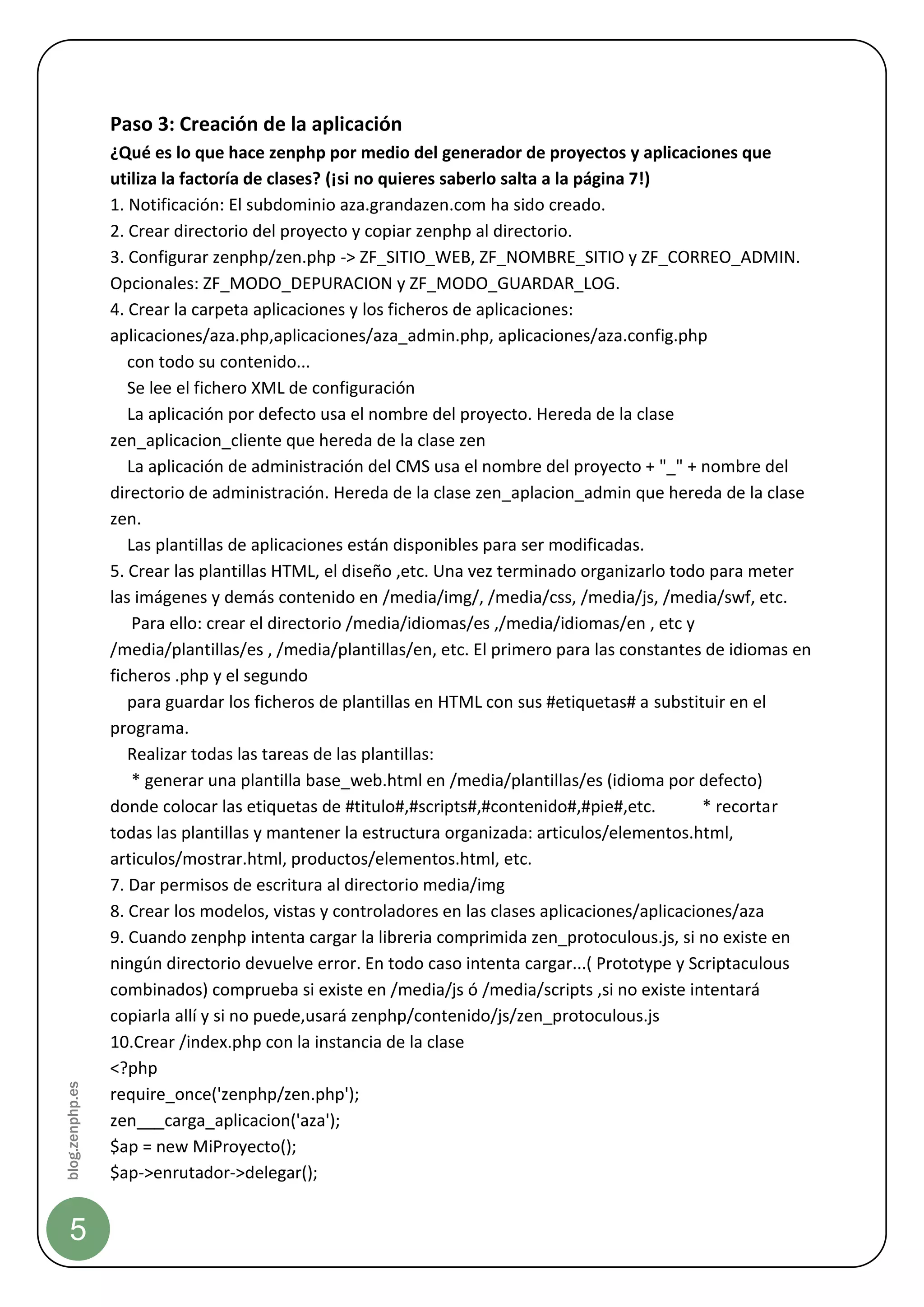 Paso 3: Creación de la aplicación
                 ¿Qué es lo que hace zenphp por medio del generador de proyectos y aplicaciones que
                 utiliza la factoría de clases? (¡si no quieres saberlo salta a la página 7!)
                 1. Notificación: El subdominio aza.grandazen.com ha sido creado.
                 2. Crear directorio del proyecto y copiar zenphp al directorio.
                 3. Configurar zenphp/zen.php -> ZF_SITIO_WEB, ZF_NOMBRE_SITIO y ZF_CORREO_ADMIN.
                 Opcionales: ZF_MODO_DEPURACION y ZF_MODO_GUARDAR_LOG.
                 4. Crear la carpeta aplicaciones y los ficheros de aplicaciones:
                 aplicaciones/aza.php,aplicaciones/aza_admin.php, aplicaciones/aza.config.php
                    con todo su contenido...
                    Se lee el fichero XML de configuración
                    La aplicación por defecto usa el nombre del proyecto. Hereda de la clase
                 zen_aplicacion_cliente que hereda de la clase zen
                    La aplicación de administración del CMS usa el nombre del proyecto + "_" + nombre del
                 directorio de administración. Hereda de la clase zen_aplacion_admin que hereda de la clase
                 zen.
                    Las plantillas de aplicaciones están disponibles para ser modificadas.
                 5. Crear las plantillas HTML, el diseño ,etc. Una vez terminado organizarlo todo para meter
                 las imágenes y demás contenido en /media/img/, /media/css, /media/js, /media/swf, etc.
                     Para ello: crear el directorio /media/idiomas/es ,/media/idiomas/en , etc y
                 /media/plantillas/es , /media/plantillas/en, etc. El primero para las constantes de idiomas en
                 ficheros .php y el segundo
                    para guardar los ficheros de plantillas en HTML con sus #etiquetas# a substituir en el
                 programa.
                    Realizar todas las tareas de las plantillas:
                     * generar una plantilla base_web.html en /media/plantillas/es (idioma por defecto)
                 donde colocar las etiquetas de #titulo#,#scripts#,#contenido#,#pie#,etc.         * recortar
                 todas las plantillas y mantener la estructura organizada: articulos/elementos.html,
                 articulos/mostrar.html, productos/elementos.html, etc.
                 7. Dar permisos de escritura al directorio media/img
                 8. Crear los modelos, vistas y controladores en las clases aplicaciones/aplicaciones/aza
                 9. Cuando zenphp intenta cargar la libreria comprimida zen_protoculous.js, si no existe en
                 ningún directorio devuelve error. En todo caso intenta cargar...( Prototype y Scriptaculous
                 combinados) comprueba si existe en /media/js ó /media/scripts ,si no existe intentará
                 copiarla allí y si no puede,usará zenphp/contenido/js/zen_protoculous.js
                 10.Crear /index.php con la instancia de la clase
                 <?php
blog.zenphp.es




                 require_once('zenphp/zen.php');
                 zen___carga_aplicacion('aza');
                 $ap = new MiProyecto();
                 $ap->enrutador->delegar();


    5
 