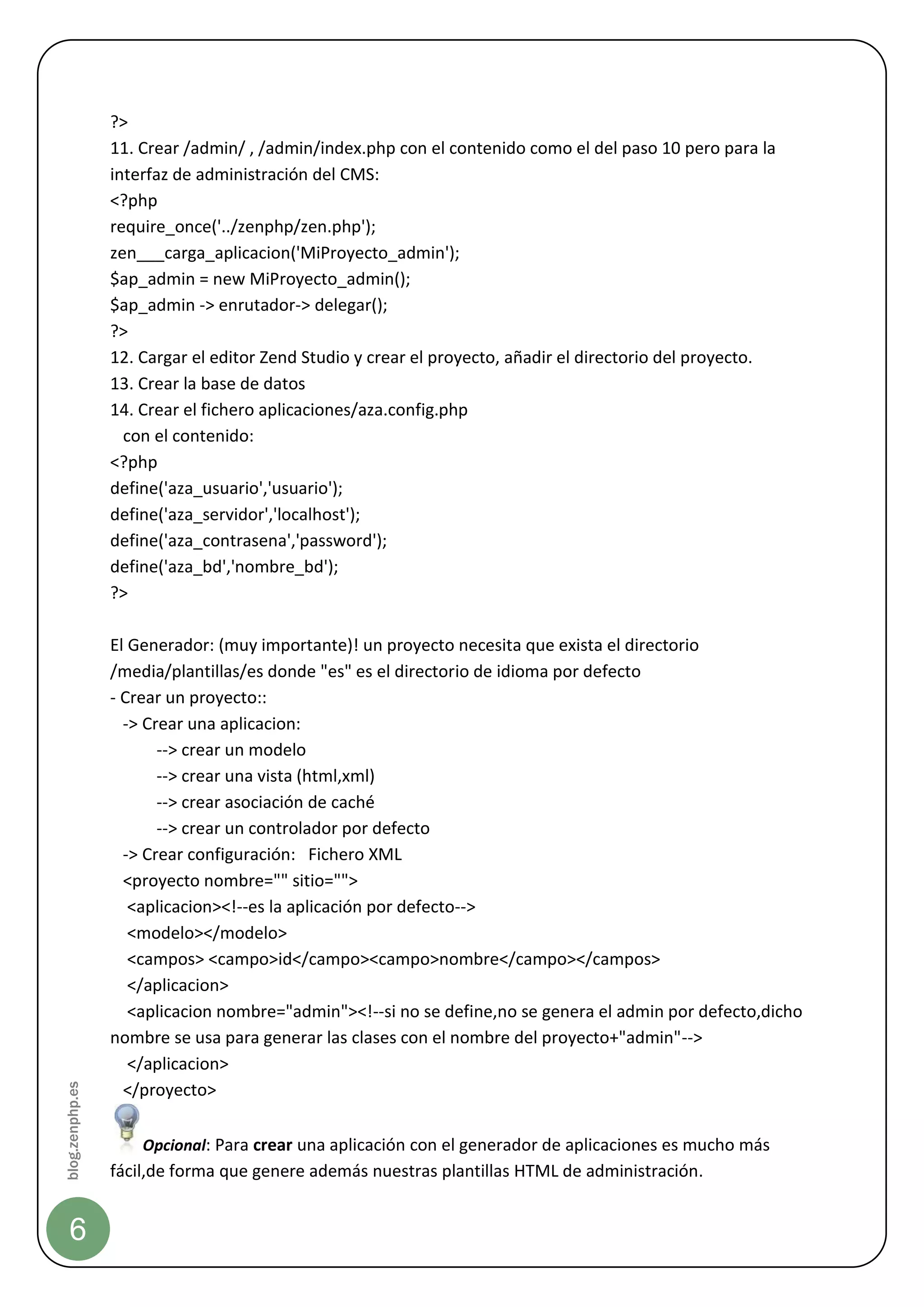 ?>
                 11. Crear /admin/ , /admin/index.php con el contenido como el del paso 10 pero para la
                 interfaz de administración del CMS:
                 <?php
                 require_once('../zenphp/zen.php');
                 zen___carga_aplicacion('MiProyecto_admin');
                 $ap_admin = new MiProyecto_admin();
                 $ap_admin -> enrutador-> delegar();
                 ?>
                 12. Cargar el editor Zend Studio y crear el proyecto, añadir el directorio del proyecto.
                 13. Crear la base de datos
                 14. Crear el fichero aplicaciones/aza.config.php
                   con el contenido:
                 <?php
                 define('aza_usuario','usuario');
                 define('aza_servidor','localhost');
                 define('aza_contrasena','password');
                 define('aza_bd','nombre_bd');
                 ?>

                 El Generador: (muy importante)! un proyecto necesita que exista el directorio
                 /media/plantillas/es donde "es" es el directorio de idioma por defecto
                 - Crear un proyecto::
                   -> Crear una aplicacion:
                        --> crear un modelo
                        --> crear una vista (html,xml)
                        --> crear asociación de caché
                        --> crear un controlador por defecto
                   -> Crear configuración: Fichero XML
                   <proyecto nombre="" sitio="">
                    <aplicacion><!--es la aplicación por defecto-->
                    <modelo></modelo>
                    <campos> <campo>id</campo><campo>nombre</campo></campos>
                    </aplicacion>
                    <aplicacion nombre="admin"><!--si no se define,no se genera el admin por defecto,dicho
                 nombre se usa para generar las clases con el nombre del proyecto+"admin"-->
                    </aplicacion>
blog.zenphp.es




                   </proyecto>

                     Opcional: Para crear una aplicación con el generador de aplicaciones es mucho más
                 fácil,de forma que genere además nuestras plantillas HTML de administración.


    6
 