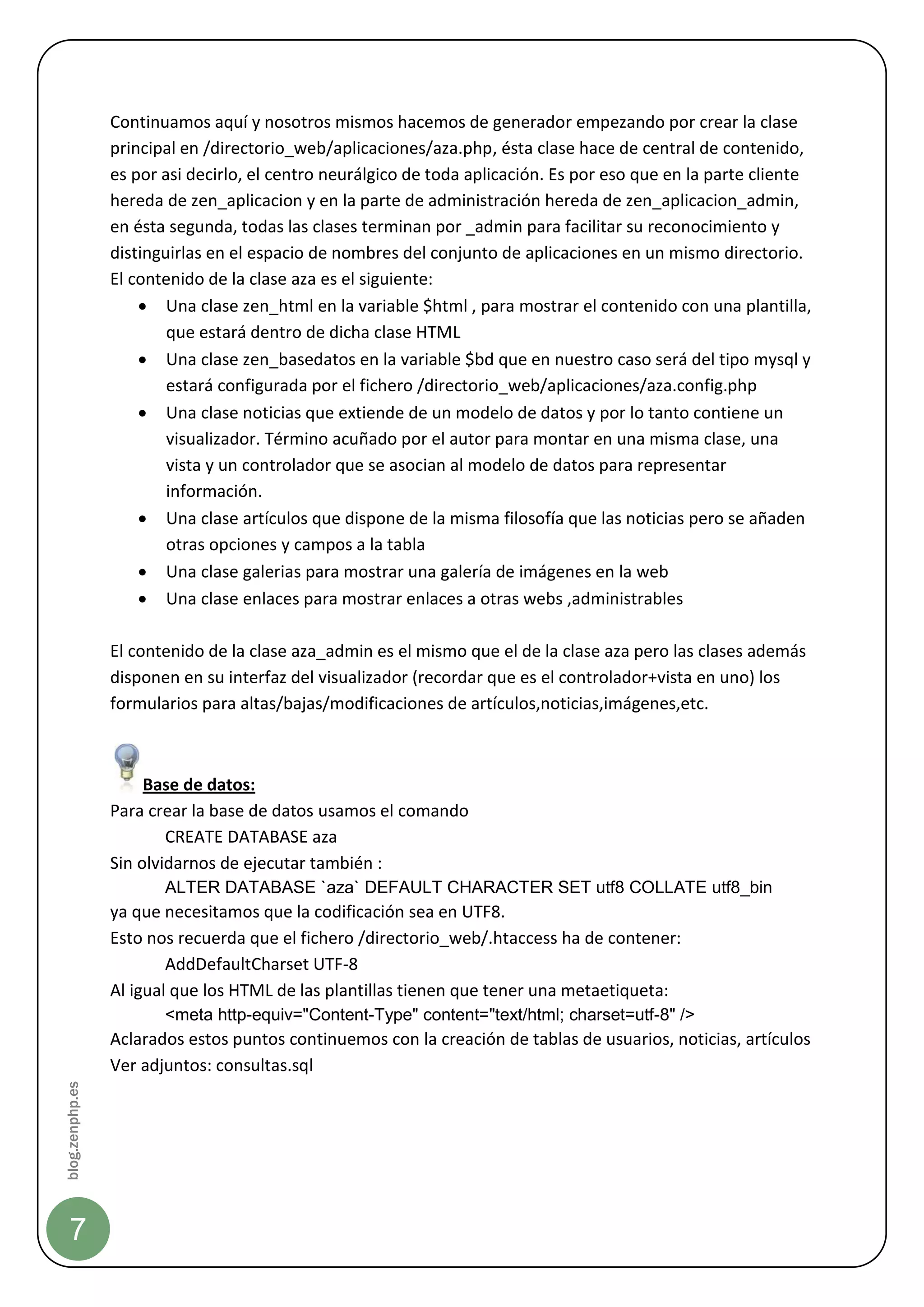 Continuamos aquí y nosotros mismos hacemos de generador empezando por crear la clase
                 principal en /directorio_web/aplicaciones/aza.php, ésta clase hace de central de contenido,
                 es por asi decirlo, el centro neurálgico de toda aplicación. Es por eso que en la parte cliente
                 hereda de zen_aplicacion y en la parte de administración hereda de zen_aplicacion_admin,
                 en ésta segunda, todas las clases terminan por _admin para facilitar su reconocimiento y
                 distinguirlas en el espacio de nombres del conjunto de aplicaciones en un mismo directorio.
                 El contenido de la clase aza es el siguiente:
                      Una clase zen_html en la variable $html , para mostrar el contenido con una plantilla,
                         que estará dentro de dicha clase HTML
                      Una clase zen_basedatos en la variable $bd que en nuestro caso será del tipo mysql y
                         estará configurada por el fichero /directorio_web/aplicaciones/aza.config.php
                      Una clase noticias que extiende de un modelo de datos y por lo tanto contiene un
                         visualizador. Término acuñado por el autor para montar en una misma clase, una
                         vista y un controlador que se asocian al modelo de datos para representar
                         información.
                      Una clase artículos que dispone de la misma filosofía que las noticias pero se añaden
                         otras opciones y campos a la tabla
                      Una clase galerias para mostrar una galería de imágenes en la web
                      Una clase enlaces para mostrar enlaces a otras webs ,administrables

                 El contenido de la clase aza_admin es el mismo que el de la clase aza pero las clases además
                 disponen en su interfaz del visualizador (recordar que es el controlador+vista en uno) los
                 formularios para altas/bajas/modificaciones de artículos,noticias,imágenes,etc.



                      Base de datos:
                 Para crear la base de datos usamos el comando
                         CREATE DATABASE aza
                 Sin olvidarnos de ejecutar también :
                        ALTER DATABASE `aza` DEFAULT CHARACTER SET utf8 COLLATE utf8_bin
                 ya que necesitamos que la codificación sea en UTF8.
                 Esto nos recuerda que el fichero /directorio_web/.htaccess ha de contener:
                         AddDefaultCharset UTF-8
                 Al igual que los HTML de las plantillas tienen que tener una metaetiqueta:
                        <meta http-equiv="Content-Type" content="text/html; charset=utf-8" />
                 Aclarados estos puntos continuemos con la creación de tablas de usuarios, noticias, artículos
                 Ver adjuntos: consultas.sql
blog.zenphp.es




    7
 