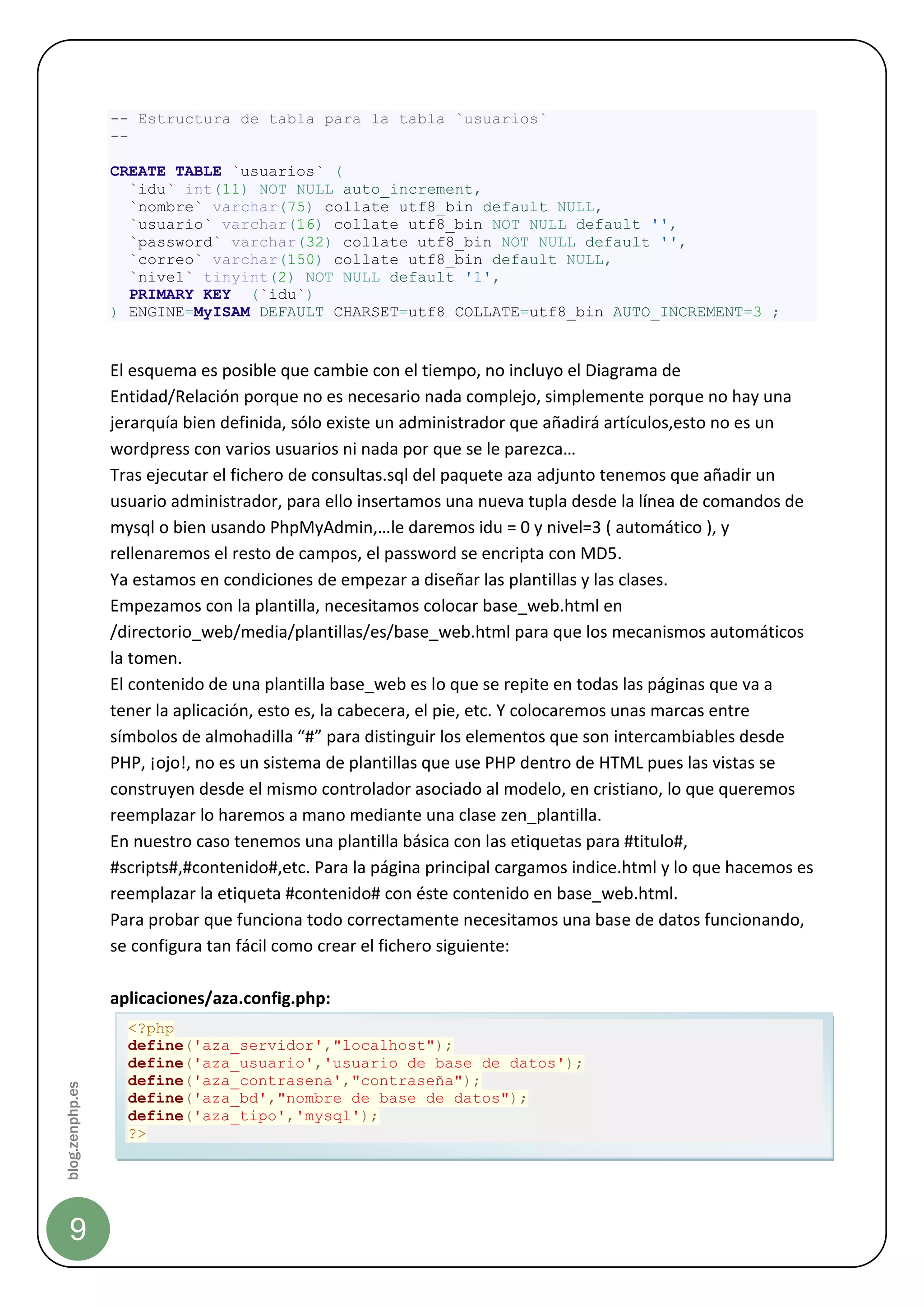 -- Estructura de tabla para la tabla `usuarios`
                 --

                 CREATE TABLE `usuarios` (
                   `idu` int(11) NOT NULL auto_increment,
                   `nombre` varchar(75) collate utf8_bin default NULL,
                   `usuario` varchar(16) collate utf8_bin NOT NULL default '',
                   `password` varchar(32) collate utf8_bin NOT NULL default '',
                   `correo` varchar(150) collate utf8_bin default NULL,
                   `nivel` tinyint(2) NOT NULL default '1',
                   PRIMARY KEY (`idu`)
                 ) ENGINE=MyISAM DEFAULT CHARSET=utf8 COLLATE=utf8_bin AUTO_INCREMENT=3 ;


                 El esquema es posible que cambie con el tiempo, no incluyo el Diagrama de
                 Entidad/Relación porque no es necesario nada complejo, simplemente porque no hay una
                 jerarquía bien definida, sólo existe un administrador que añadirá artículos,esto no es un
                 wordpress con varios usuarios ni nada por que se le parezca…
                 Tras ejecutar el fichero de consultas.sql del paquete aza adjunto tenemos que añadir un
                 usuario administrador, para ello insertamos una nueva tupla desde la línea de comandos de
                 mysql o bien usando PhpMyAdmin,…le daremos idu = 0 y nivel=3 ( automático ), y
                 rellenaremos el resto de campos, el password se encripta con MD5.
                 Ya estamos en condiciones de empezar a diseñar las plantillas y las clases.
                 Empezamos con la plantilla, necesitamos colocar base_web.html en
                 /directorio_web/media/plantillas/es/base_web.html para que los mecanismos automáticos
                 la tomen.
                 El contenido de una plantilla base_web es lo que se repite en todas las páginas que va a
                 tener la aplicación, esto es, la cabecera, el pie, etc. Y colocaremos unas marcas entre
                 símbolos de almohadilla “#” para distinguir los elementos que son intercambiables desde
                 PHP, ¡ojo!, no es un sistema de plantillas que use PHP dentro de HTML pues las vistas se
                 construyen desde el mismo controlador asociado al modelo, en cristiano, lo que queremos
                 reemplazar lo haremos a mano mediante una clase zen_plantilla.
                 En nuestro caso tenemos una plantilla básica con las etiquetas para #titulo#,
                 #scripts#,#contenido#,etc. Para la página principal cargamos indice.html y lo que hacemos es
                 reemplazar la etiqueta #contenido# con éste contenido en base_web.html.
                 Para probar que funciona todo correctamente necesitamos una base de datos funcionando,
                 se configura tan fácil como crear el fichero siguiente:

                 aplicaciones/aza.config.php:
                   <?php
                   define('aza_servidor',"localhost");
                   define('aza_usuario','usuario de base de datos');
                   define('aza_contrasena',"contraseña");
blog.zenphp.es




                   define('aza_bd',"nombre de base de datos");
                   define('aza_tipo','mysql');
                   ?>




    9
 