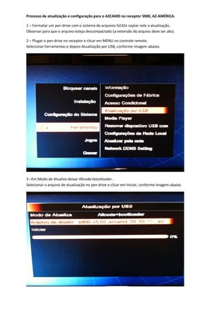 Processo de atualização e configuração para o AZCAMD no receptor S900, AZ-AMÉRICA.

1 – Formatar um pen drive com o sistema de arquivos fat32e copiar nele a atualização.
Observar para que o arquivo esteja descompactado (a extensão do arquivo deve ser.abs).

2 – Plugar o pen drive no receptor e clicar em MENU no controle remoto.
Selecionar Ferramentas e depois Atualização por USB, conforme imagem abaixo.




3 –Em Modo de Atualiza deixar Allcode+bootloader.
Selecionar o arquivo de atualização no pen drive e clicar em Iniciar, conforme imagem abaixo.
 