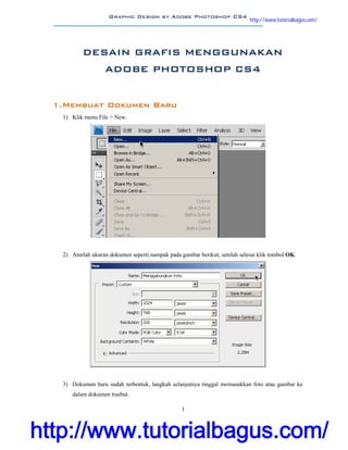 Graphic Design by Adobe Photoshop CS4 http://tutorialbagus.com
1
DESAIN GRAFIS MENGGUNAKAN
ADOBE PHOTOSHOP CS4
1.Membuat Dokumen Baru
1) Klik menu File > New.
2) Aturlah ukuran dokumen seperti nampak pada gambar berikut, setelah selesai klik tombol OK.
3) Dokumen baru sudah terbentuk, langkah selanjutnya tinggal memasukkan foto atau gambar ke
dalam dokumen trsebut.
http://www.tutorialbagus.com/
http://www.tutorialbagus.com/
 