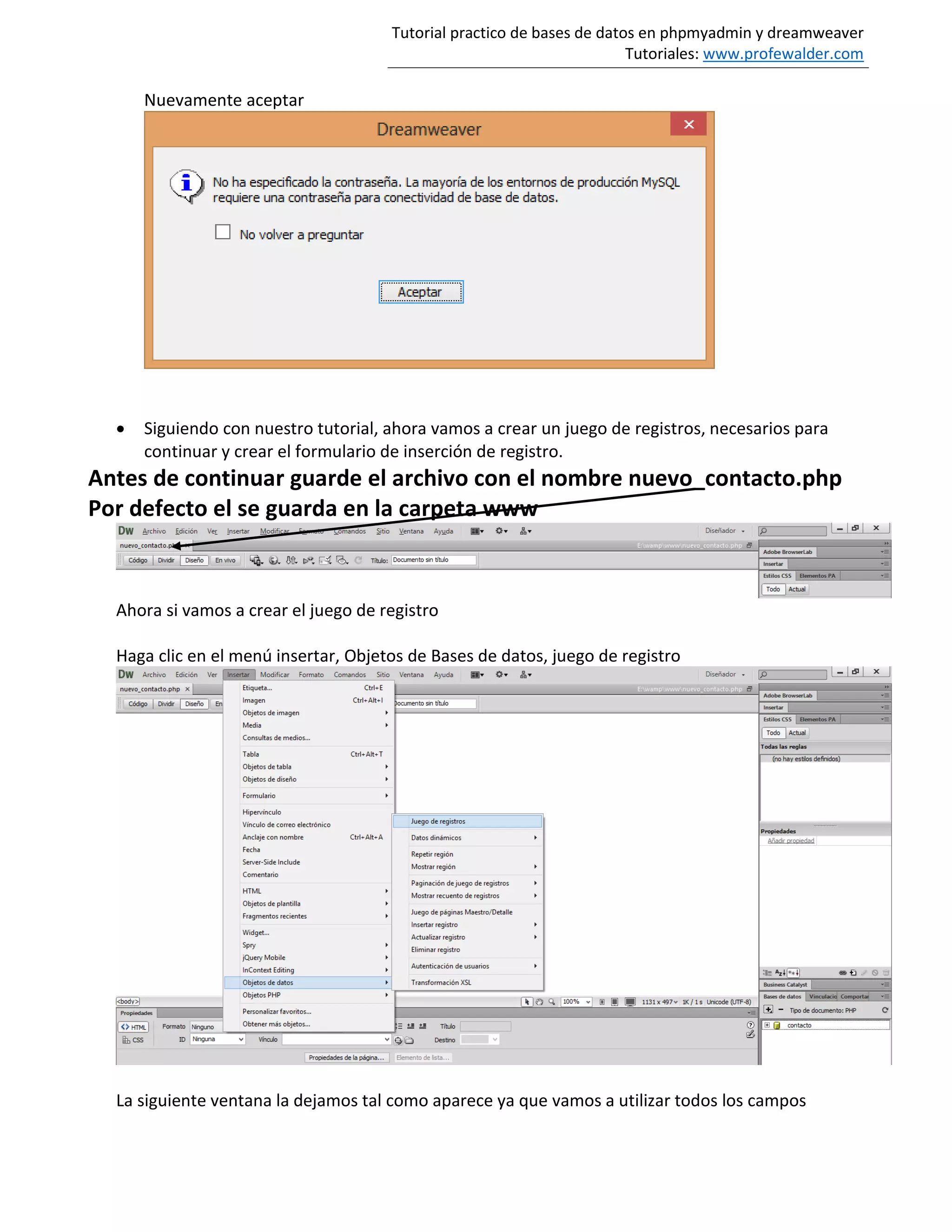 Tutorial practico de bases de datos en phpmyadmin y dreamweaver
Tutoriales: www.profewalder.com
Nuevamente aceptar
 Siguiendo con nuestro tutorial, ahora vamos a crear un juego de registros, necesarios para
continuar y crear el formulario de inserción de registro.
Antes de continuar guarde el archivo con el nombre nuevo_contacto.php
Por defecto el se guarda en la carpeta www
Ahora si vamos a crear el juego de registro
Haga clic en el menú insertar, Objetos de Bases de datos, juego de registro
La siguiente ventana la dejamos tal como aparece ya que vamos a utilizar todos los campos
 