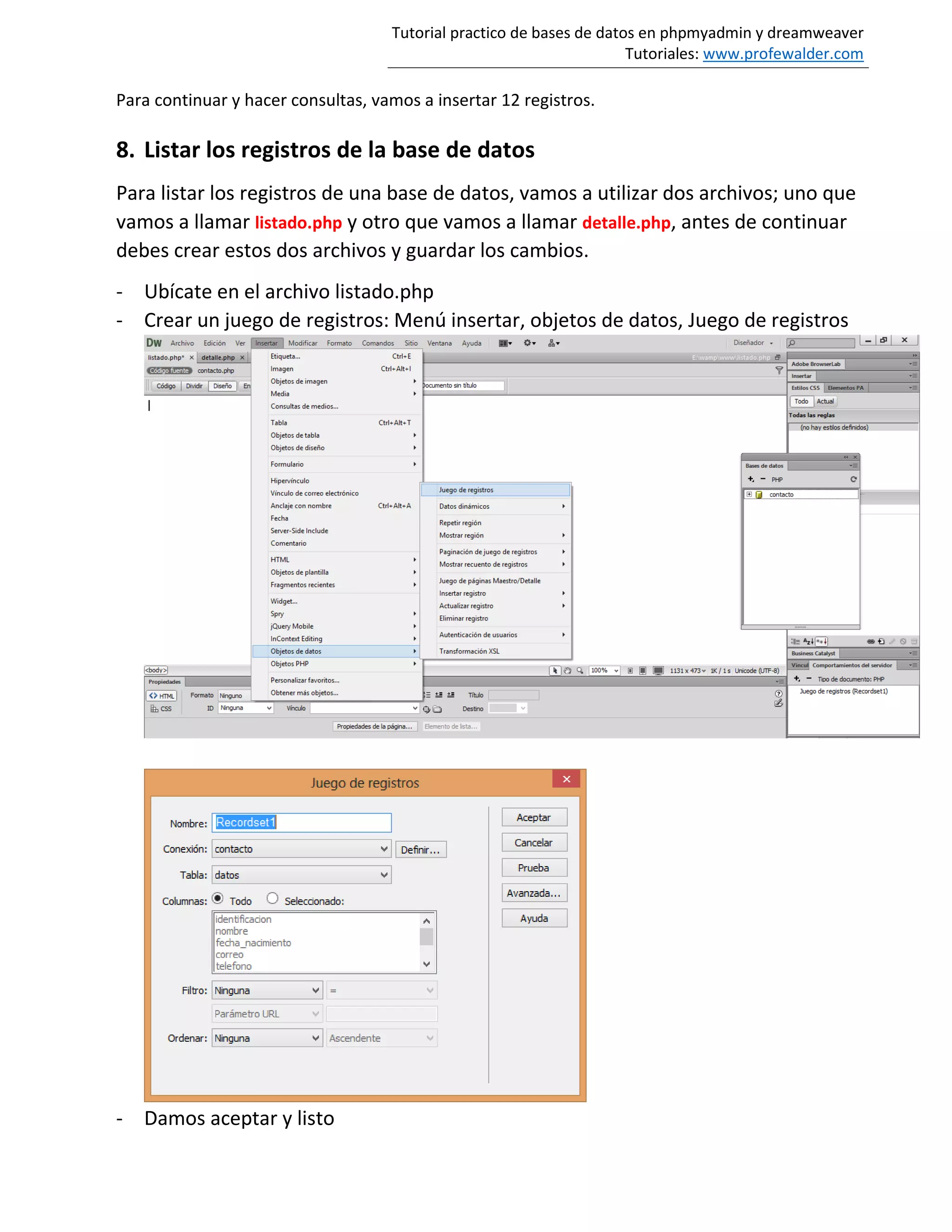 Tutorial practico de bases de datos en phpmyadmin y dreamweaver
Tutoriales: www.profewalder.com
Para continuar y hacer consultas, vamos a insertar 12 registros.
8. Listar los registros de la base de datos
Para listar los registros de una base de datos, vamos a utilizar dos archivos; uno que
vamos a llamar listado.php y otro que vamos a llamar detalle.php, antes de continuar
debes crear estos dos archivos y guardar los cambios.
- Ubícate en el archivo listado.php
- Crear un juego de registros: Menú insertar, objetos de datos, Juego de registros
- Damos aceptar y listo
 