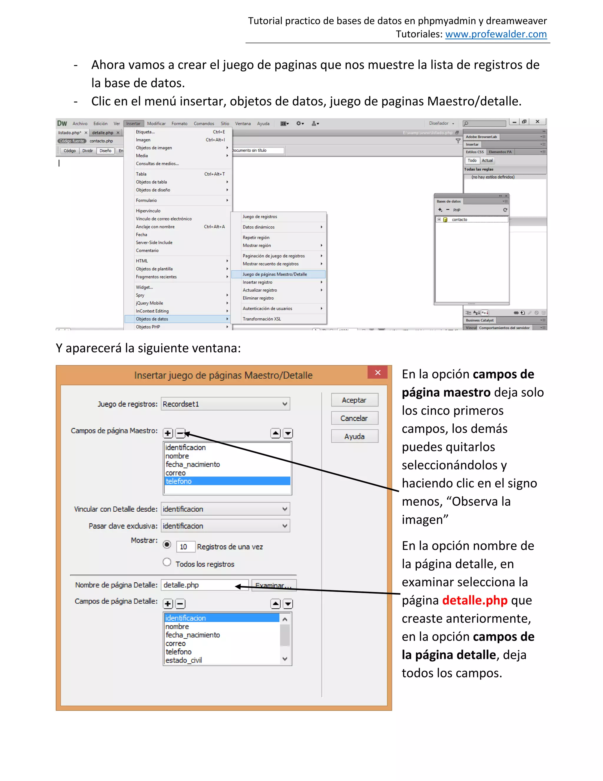Tutorial practico de bases de datos en phpmyadmin y dreamweaver
Tutoriales: www.profewalder.com
- Ahora vamos a crear el juego de paginas que nos muestre la lista de registros de
la base de datos.
- Clic en el menú insertar, objetos de datos, juego de paginas Maestro/detalle.
Y aparecerá la siguiente ventana:
En la opción campos de
página maestro deja solo
los cinco primeros
campos, los demás
puedes quitarlos
seleccionándolos y
haciendo clic en el signo
menos, “Observa la
imagen”
En la opción nombre de
la página detalle, en
examinar selecciona la
página detalle.php que
creaste anteriormente,
en la opción campos de
la página detalle, deja
todos los campos.
 