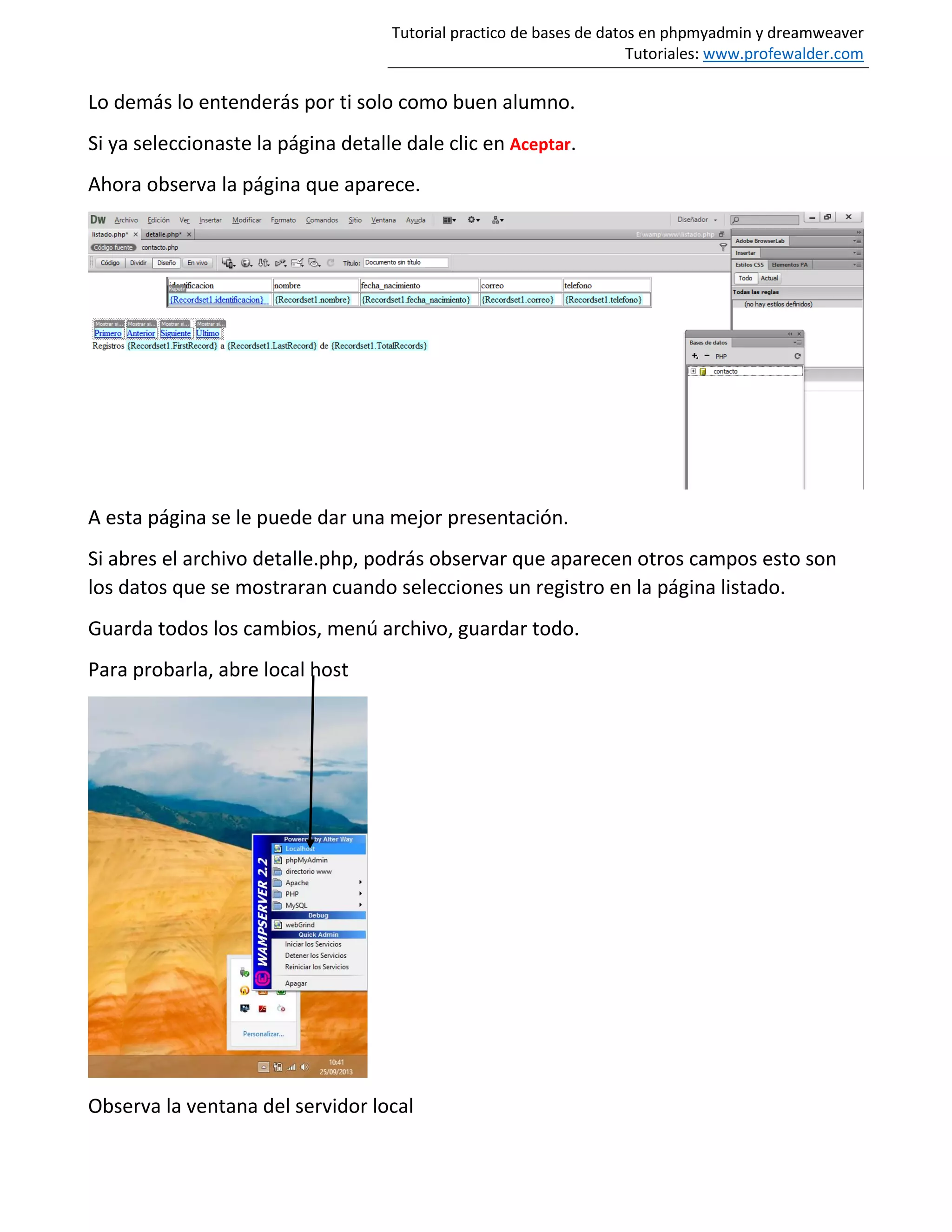 Tutorial practico de bases de datos en phpmyadmin y dreamweaver
Tutoriales: www.profewalder.com
Lo demás lo entenderás por ti solo como buen alumno.
Si ya seleccionaste la página detalle dale clic en Aceptar.
Ahora observa la página que aparece.
A esta página se le puede dar una mejor presentación.
Si abres el archivo detalle.php, podrás observar que aparecen otros campos esto son
los datos que se mostraran cuando selecciones un registro en la página listado.
Guarda todos los cambios, menú archivo, guardar todo.
Para probarla, abre local host
Observa la ventana del servidor local
 