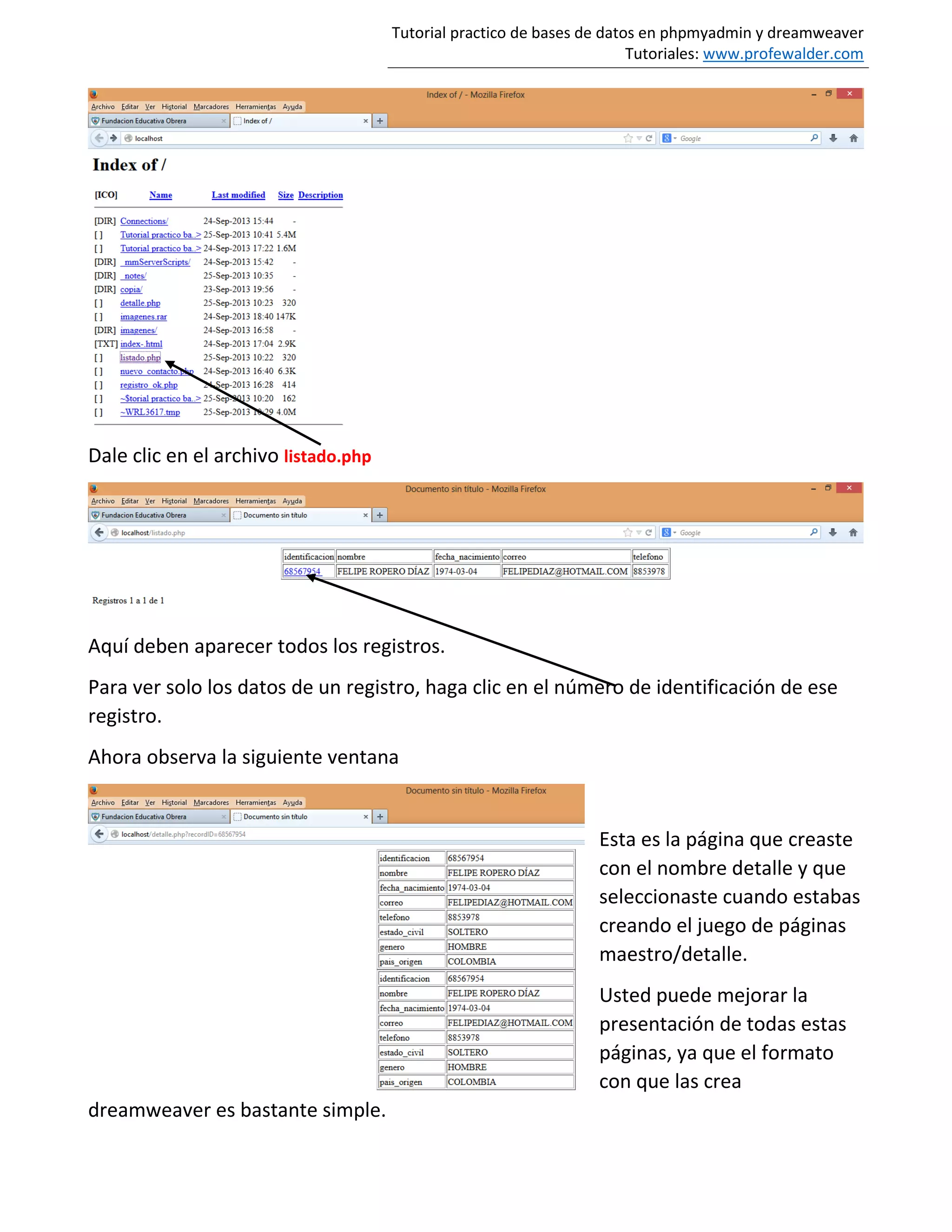 Tutorial practico de bases de datos en phpmyadmin y dreamweaver
Tutoriales: www.profewalder.com
Dale clic en el archivo listado.php
Aquí deben aparecer todos los registros.
Para ver solo los datos de un registro, haga clic en el número de identificación de ese
registro.
Ahora observa la siguiente ventana
Esta es la página que creaste
con el nombre detalle y que
seleccionaste cuando estabas
creando el juego de páginas
maestro/detalle.
Usted puede mejorar la
presentación de todas estas
páginas, ya que el formato
con que las crea
dreamweaver es bastante simple.
 