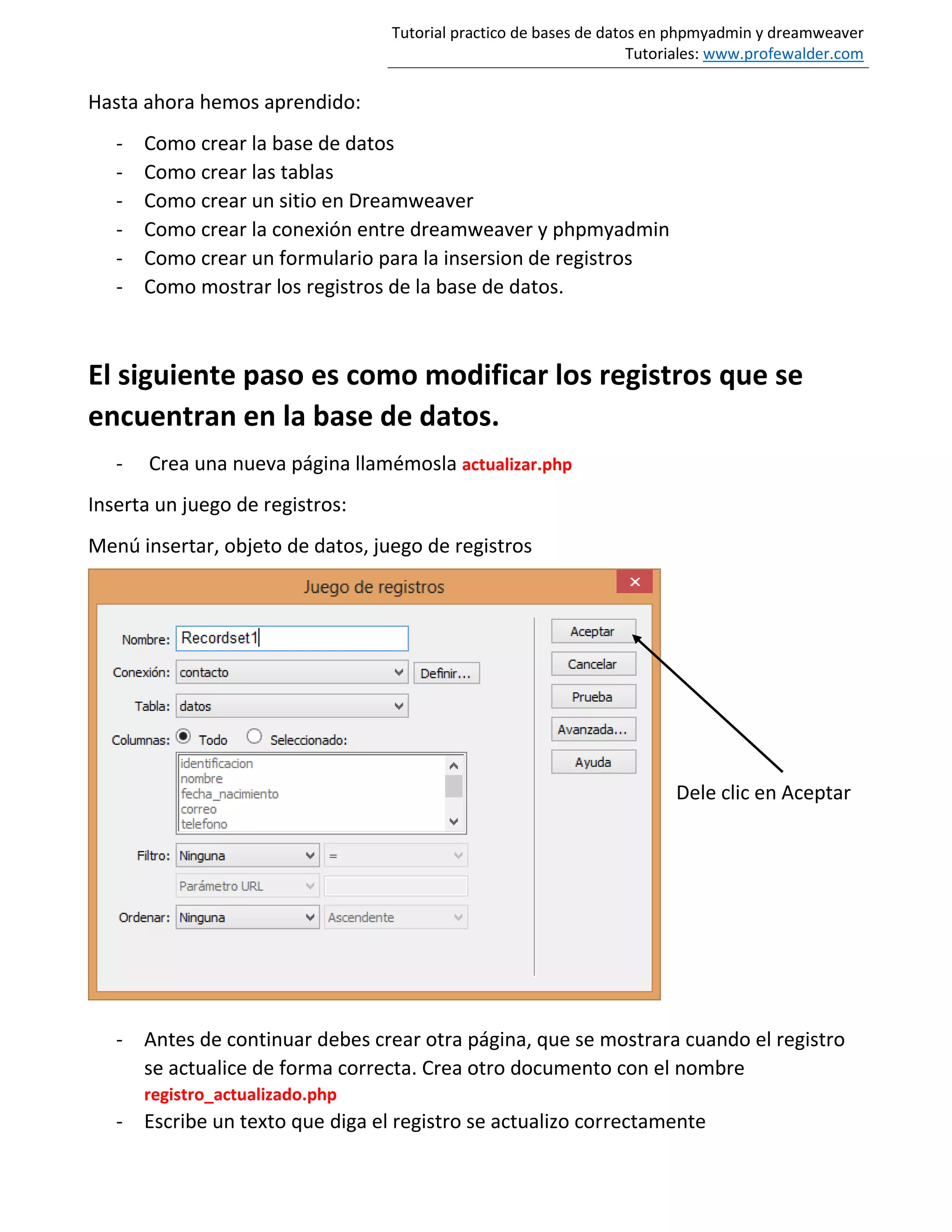 Tutorial practico de bases de datos en phpmyadmin y dreamweaver
Tutoriales: www.profewalder.com
Hasta ahora hemos aprendido:
- Como crear la base de datos
- Como crear las tablas
- Como crear un sitio en Dreamweaver
- Como crear la conexión entre dreamweaver y phpmyadmin
- Como crear un formulario para la insersion de registros
- Como mostrar los registros de la base de datos.
El siguiente paso es como modificar los registros que se
encuentran en la base de datos.
- Crea una nueva página llamémosla actualizar.php
Inserta un juego de registros:
Menú insertar, objeto de datos, juego de registros
Dele clic en Aceptar
- Antes de continuar debes crear otra página, que se mostrara cuando el registro
se actualice de forma correcta. Crea otro documento con el nombre
registro_actualizado.php
- Escribe un texto que diga el registro se actualizo correctamente
 