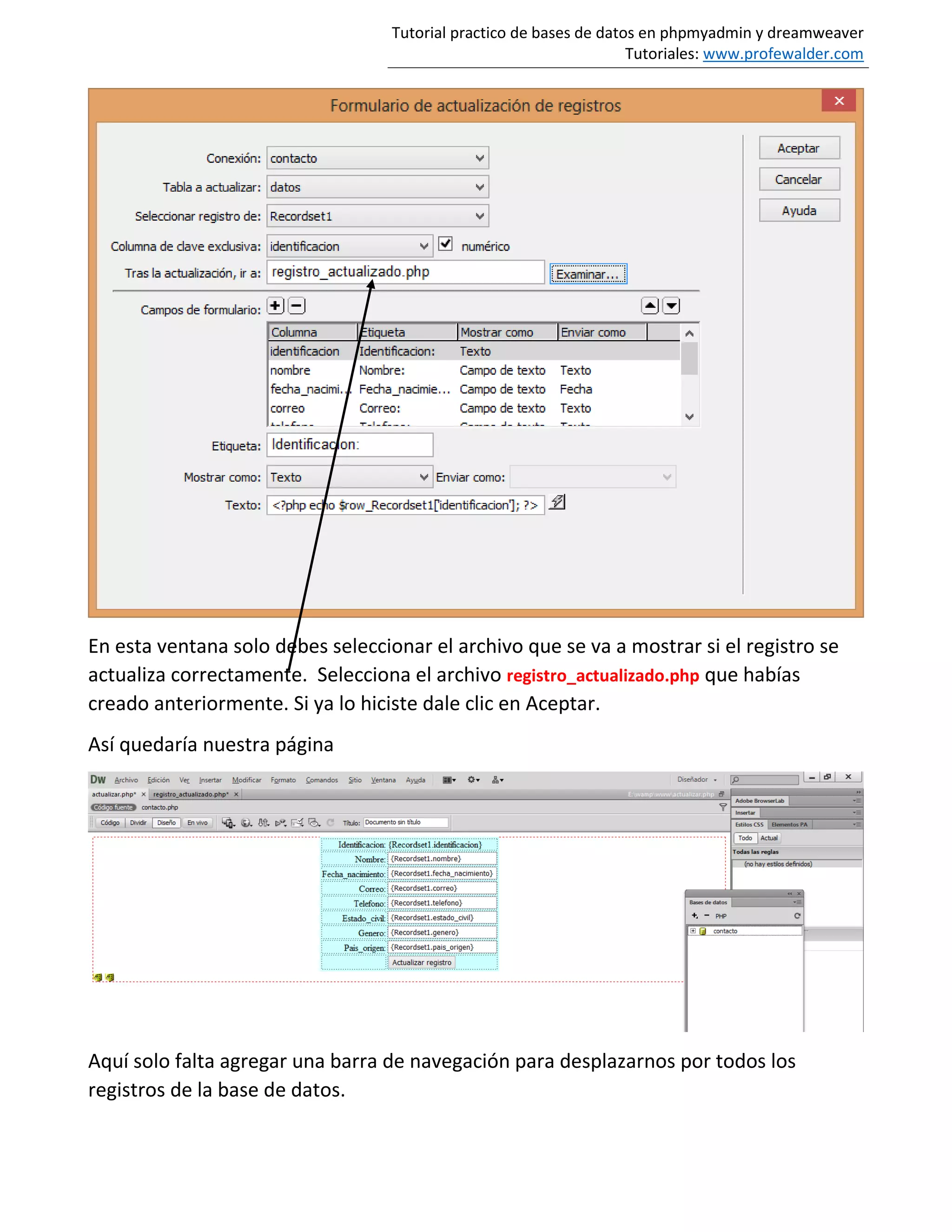 Tutorial practico de bases de datos en phpmyadmin y dreamweaver
Tutoriales: www.profewalder.com
En esta ventana solo debes seleccionar el archivo que se va a mostrar si el registro se
actualiza correctamente. Selecciona el archivo registro_actualizado.php que habías
creado anteriormente. Si ya lo hiciste dale clic en Aceptar.
Así quedaría nuestra página
Aquí solo falta agregar una barra de navegación para desplazarnos por todos los
registros de la base de datos.
 